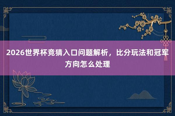 2026世界杯竞猜入口问题解析，比分玩法和冠军方向怎么处理